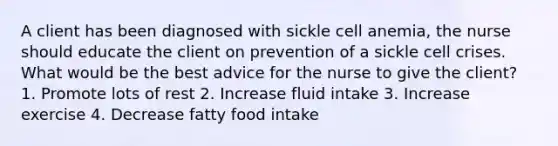 A client has been diagnosed with sickle cell anemia, the nurse should educate the client on prevention of a sickle cell crises. What would be the best advice for the nurse to give the client? 1. Promote lots of rest 2. Increase fluid intake 3. Increase exercise 4. Decrease fatty food intake