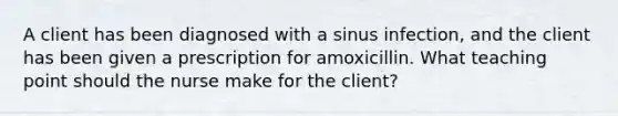 A client has been diagnosed with a sinus infection, and the client has been given a prescription for amoxicillin. What teaching point should the nurse make for the client?