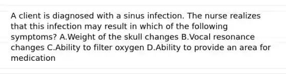 A client is diagnosed with a sinus infection. The nurse realizes that this infection may result in which of the following symptoms? A.Weight of the skull changes B.Vocal resonance changes C.Ability to filter oxygen D.Ability to provide an area for medication