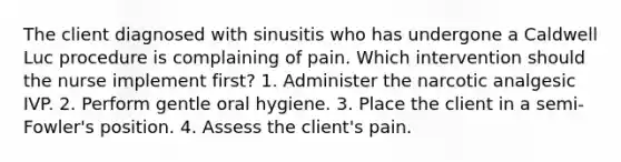 The client diagnosed with sinusitis who has undergone a Caldwell Luc procedure is complaining of pain. Which intervention should the nurse implement first? 1. Administer the narcotic analgesic IVP. 2. Perform gentle oral hygiene. 3. Place the client in a semi-Fowler's position. 4. Assess the client's pain.