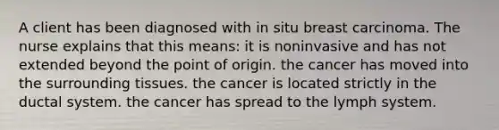 A client has been diagnosed with in situ breast carcinoma. The nurse explains that this means: it is noninvasive and has not extended beyond the point of origin. the cancer has moved into the surrounding tissues. the cancer is located strictly in the ductal system. the cancer has spread to the lymph system.