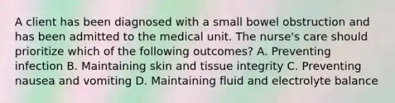 A client has been diagnosed with a small bowel obstruction and has been admitted to the medical unit. The nurse's care should prioritize which of the following outcomes? A. Preventing infection B. Maintaining skin and tissue integrity C. Preventing nausea and vomiting D. Maintaining fluid and electrolyte balance