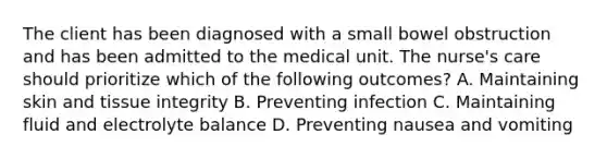 The client has been diagnosed with a small bowel obstruction and has been admitted to the medical unit. The nurse's care should prioritize which of the following outcomes? A. Maintaining skin and tissue integrity B. Preventing infection C. Maintaining fluid and electrolyte balance D. Preventing nausea and vomiting