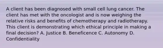 A client has been diagnosed with small cell lung cancer. The client has met with the oncologist and is now weighing the relative risks and benefits of chemotherapy and radiotherapy. This client is demonstrating which ethical principle in making a final decision? A. Justice B. Beneficence C. Autonomy D. Confidentiality