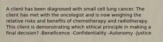 A client has been diagnosed with small cell lung cancer. The client has met with the oncologist and is now weighing the relative risks and benefits of chemotherapy and radiotherapy. This client is demonstrating which ethical principle in making a final decision? -Beneficence -Confidentiality -Autonomy -Justice