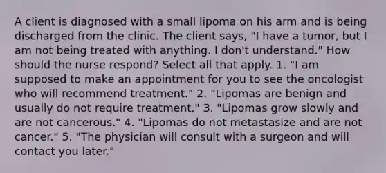 A client is diagnosed with a small lipoma on his arm and is being discharged from the clinic. The client says, "I have a tumor, but I am not being treated with anything. I don't understand." How should the nurse respond? Select all that apply. 1. "I am supposed to make an appointment for you to see the oncologist who will recommend treatment." 2. "Lipomas are benign and usually do not require treatment." 3. "Lipomas grow slowly and are not cancerous." 4. "Lipomas do not metastasize and are not cancer." 5. "The physician will consult with a surgeon and will contact you later."