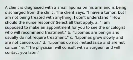 A client is diagnosed with a small lipoma on his arm and is being discharged from the clinic. The client says, "I have a tumor, but I am not being treated with anything. I don't understand." How should the nurse respond? Select all that apply. a. "I am supposed to make an appointment for you to see the oncologist who will recommend treatment." b. "Lipomas are benign and usually do not require treatment." c. "Lipomas grow slowly and are not cancerous." d. "Lipomas do not metastasize and are not cancer." e. "The physician will consult with a surgeon and will contact you later."