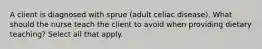 A client is diagnosed with sprue (adult celiac disease). What should the nurse teach the client to avoid when providing dietary teaching? Select all that apply.