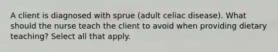 A client is diagnosed with sprue (adult celiac disease). What should the nurse teach the client to avoid when providing dietary teaching? Select all that apply.