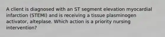 A client is diagnosed with an ST segment elevation myocardial infarction (STEMI) and is receiving a tissue plasminogen activator, alteplase. Which action is a priority nursing intervention?