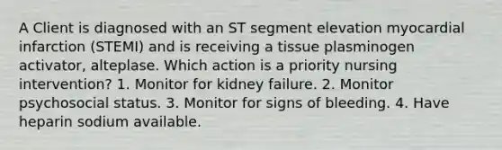 A Client is diagnosed with an ST segment elevation myocardial infarction (STEMI) and is receiving a tissue plasminogen activator, alteplase. Which action is a priority nursing intervention? 1. Monitor for kidney failure. 2. Monitor psychosocial status. 3. Monitor for signs of bleeding. 4. Have heparin sodium available.