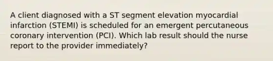 A client diagnosed with a ST segment elevation myocardial infarction (STEMI) is scheduled for an emergent percutaneous coronary intervention (PCI). Which lab result should the nurse report to the provider immediately?