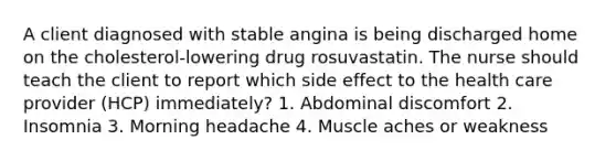 A client diagnosed with stable angina is being discharged home on the cholesterol-lowering drug rosuvastatin. The nurse should teach the client to report which side effect to the health care provider (HCP) immediately? 1. Abdominal discomfort 2. Insomnia 3. Morning headache 4. Muscle aches or weakness