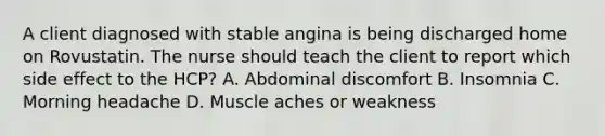 A client diagnosed with stable angina is being discharged home on Rovustatin. The nurse should teach the client to report which side effect to the HCP? A. Abdominal discomfort B. Insomnia C. Morning headache D. Muscle aches or weakness