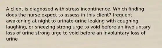 A client is diagnosed with stress incontinence. Which finding does the nurse expect to assess in this client? frequent awakening at night to urinate urine leaking with coughing, laughing, or sneezing strong urge to void before an involuntary loss of urine strong urge to void before an involuntary loss of urine