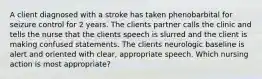 A client diagnosed with a stroke has taken phenobarbital for seizure control for 2 years. The clients partner calls the clinic and tells the nurse that the clients speech is slurred and the client is making confused statements. The clients neurologic baseline is alert and oriented with clear, appropriate speech. Which nursing action is most appropriate?