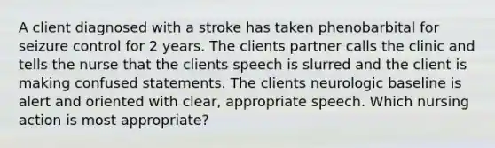 A client diagnosed with a stroke has taken phenobarbital for seizure control for 2 years. The clients partner calls the clinic and tells the nurse that the clients speech is slurred and the client is making confused statements. The clients neurologic baseline is alert and oriented with clear, appropriate speech. Which nursing action is most appropriate?