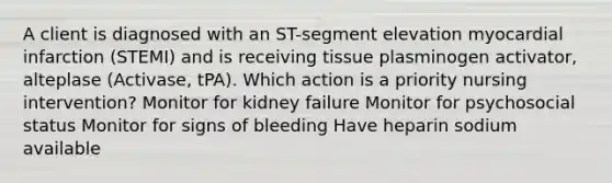 A client is diagnosed with an ST-segment elevation myocardial infarction (STEMI) and is receiving tissue plasminogen activator, alteplase (Activase, tPA). Which action is a priority nursing intervention? Monitor for kidney failure Monitor for psychosocial status Monitor for signs of bleeding Have heparin sodium available