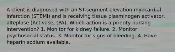 A client is diagnosed with an ST-segment elevation myocardial infarction (STEMI) and is receiving tissue plasminogen activator, alteplase (Activase, tPA). Which action is a priority nursing intervention? 1. Monitor for kidney failure. 2. Monitor psychosocial status. 3. Monitor for signs of bleeding. 4. Have heparin sodium available.