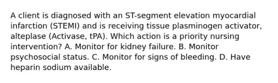 A client is diagnosed with an ST-segment elevation myocardial infarction (STEMI) and is receiving tissue plasminogen activator, alteplase (Activase, tPA). Which action is a priority nursing intervention? A. Monitor for kidney failure. B. Monitor psychosocial status. C. Monitor for signs of bleeding. D. Have heparin sodium available.