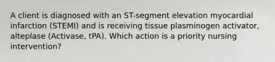 A client is diagnosed with an ST-segment elevation myocardial infarction (STEMI) and is receiving tissue plasminogen activator, alteplase (Activase, tPA). Which action is a priority nursing intervention?