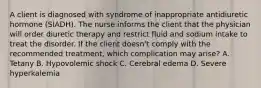 A client is diagnosed with syndrome of inappropriate antidiuretic hormone (SIADH). The nurse informs the client that the physician will order diuretic therapy and restrict fluid and sodium intake to treat the disorder. If the client doesn't comply with the recommended treatment, which complication may arise? A. Tetany B. Hypovolemic shock C. Cerebral edema D. Severe hyperkalemia