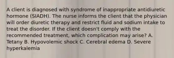 A client is diagnosed with syndrome of inappropriate antidiuretic hormone (SIADH). The nurse informs the client that the physician will order diuretic therapy and restrict fluid and sodium intake to treat the disorder. If the client doesn't comply with the recommended treatment, which complication may arise? A. Tetany B. Hypovolemic shock C. Cerebral edema D. Severe hyperkalemia