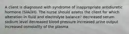 A client is diagnosed with syndrome of inappropriate antidiuretic hormone (SIADH). The nurse should assess the client for which alteration in fluid and electrolyte balance? decreased serum sodium level decreased blood pressure increased urine output increased osmolality of the plasma