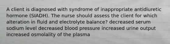 A client is diagnosed with syndrome of inappropriate antidiuretic hormone (SIADH). The nurse should assess the client for which alteration in fluid and electrolyte balance? decreased serum sodium level decreased blood pressure increased urine output increased osmolality of the plasma