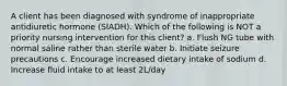 A client has been diagnosed with syndrome of inappropriate antidiuretic hormone (SIADH). Which of the following is NOT a priority nursing intervention for this client? a. Flush NG tube with normal saline rather than sterile water b. Initiate seizure precautions c. Encourage increased dietary intake of sodium d. Increase fluid intake to at least 2L/day