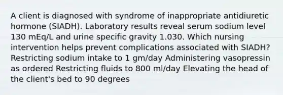 A client is diagnosed with syndrome of inappropriate antidiuretic hormone (SIADH). Laboratory results reveal serum sodium level 130 mEq/L and urine specific gravity 1.030. Which nursing intervention helps prevent complications associated with SIADH? Restricting sodium intake to 1 gm/day Administering vasopressin as ordered Restricting fluids to 800 ml/day Elevating the head of the client's bed to 90 degrees