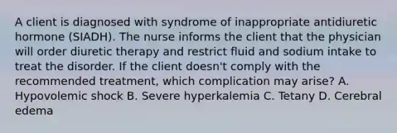 A client is diagnosed with syndrome of inappropriate antidiuretic hormone (SIADH). The nurse informs the client that the physician will order diuretic therapy and restrict fluid and sodium intake to treat the disorder. If the client doesn't comply with the recommended treatment, which complication may arise? A. Hypovolemic shock B. Severe hyperkalemia C. Tetany D. Cerebral edema