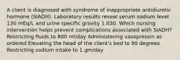 A client is diagnosed with syndrome of inappropriate antidiuretic hormone (SIADH). Laboratory results reveal serum sodium level 130 mEq/L and urine specific gravity 1.030. Which nursing intervention helps prevent complications associated with SIADH? Restricting fluids to 800 ml/day Administering vasopressin as ordered Elevating the head of the client's bed to 90 degrees Restricting sodium intake to 1 gm/day