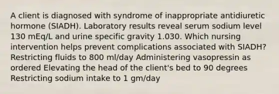 A client is diagnosed with syndrome of inappropriate antidiuretic hormone (SIADH). Laboratory results reveal serum sodium level 130 mEq/L and urine specific gravity 1.030. Which nursing intervention helps prevent complications associated with SIADH? Restricting fluids to 800 ml/day Administering vasopressin as ordered Elevating the head of the client's bed to 90 degrees Restricting sodium intake to 1 gm/day