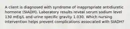 A client is diagnosed with syndrome of inappropriate antidiuretic hormone (SIADH). Laboratory results reveal serum sodium level 130 mEq/L and urine specific gravity 1.030. Which nursing intervention helps prevent complications associated with SIADH?