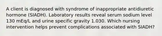 A client is diagnosed with syndrome of inappropriate antidiuretic hormone (SIADH). Laboratory results reveal serum sodium level 130 mEq/L and urine specific gravity 1.030. Which nursing intervention helps prevent complications associated with SIADH?