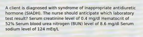 A client is diagnosed with syndrome of inappropriate antidiuretic hormone (SIADH). The nurse should anticipate which laboratory test result? Serum creatinine level of 0.4 mg/dl Hematocrit of 52% Serum blood urea nitrogen (BUN) level of 8.6 mg/dl Serum sodium level of 124 mEq/L