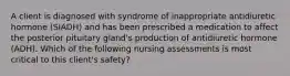 A client is diagnosed with syndrome of inappropriate antidiuretic hormone (SIADH) and has been prescribed a medication to affect the posterior pituitary gland's production of antidiuretic hormone (ADH). Which of the following nursing assessments is most critical to this client's safety?