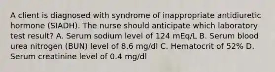 A client is diagnosed with syndrome of inappropriate antidiuretic hormone (SIADH). The nurse should anticipate which laboratory test result? A. Serum sodium level of 124 mEq/L B. Serum blood urea nitrogen (BUN) level of 8.6 mg/dl C. Hematocrit of 52% D. Serum creatinine level of 0.4 mg/dl