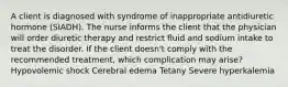 A client is diagnosed with syndrome of inappropriate antidiuretic hormone (SIADH). The nurse informs the client that the physician will order diuretic therapy and restrict fluid and sodium intake to treat the disorder. If the client doesn't comply with the recommended treatment, which complication may arise? Hypovolemic shock Cerebral edema Tetany Severe hyperkalemia