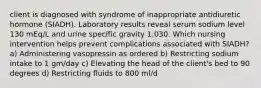 client is diagnosed with syndrome of inappropriate antidiuretic hormone (SIADH). Laboratory results reveal serum sodium level 130 mEq/L and urine specific gravity 1.030. Which nursing intervention helps prevent complications associated with SIADH? a) Administering vasopressin as ordered b) Restricting sodium intake to 1 gm/day c) Elevating the head of the client's bed to 90 degrees d) Restricting fluids to 800 ml/d