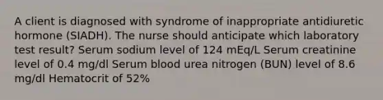 A client is diagnosed with syndrome of inappropriate antidiuretic hormone (SIADH). The nurse should anticipate which laboratory test result? Serum sodium level of 124 mEq/L Serum creatinine level of 0.4 mg/dl Serum blood urea nitrogen (BUN) level of 8.6 mg/dl Hematocrit of 52%