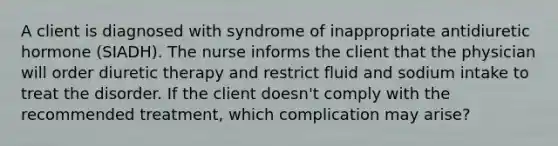 A client is diagnosed with syndrome of inappropriate antidiuretic hormone (SIADH). The nurse informs the client that the physician will order diuretic therapy and restrict fluid and sodium intake to treat the disorder. If the client doesn't comply with the recommended treatment, which complication may arise?