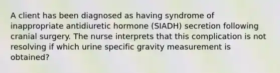 A client has been diagnosed as having syndrome of inappropriate antidiuretic hormone (SIADH) secretion following cranial surgery. The nurse interprets that this complication is not resolving if which urine specific gravity measurement is obtained?