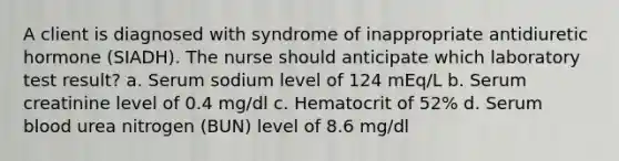 A client is diagnosed with syndrome of inappropriate antidiuretic hormone (SIADH). The nurse should anticipate which laboratory test result? a. Serum sodium level of 124 mEq/L b. Serum creatinine level of 0.4 mg/dl c. Hematocrit of 52% d. Serum blood urea nitrogen (BUN) level of 8.6 mg/dl