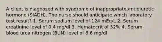 A client is diagnosed with syndrome of inappropriate antidiuretic hormone (SIADH). The nurse should anticipate which laboratory test result? 1. Serum sodium level of 124 mEq/L 2. Serum creatinine level of 0.4 mg/dl 3. Hematocrit of 52% 4. Serum blood urea nitrogen (BUN) level of 8.6 mg/dl