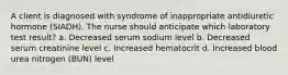 A client is diagnosed with syndrome of inappropriate antidiuretic hormone (SIADH). The nurse should anticipate which laboratory test result? a. Decreased serum sodium level b. Decreased serum creatinine level c. Increased hematocrit d. Increased blood urea nitrogen (BUN) level