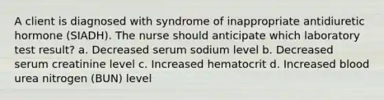 A client is diagnosed with syndrome of inappropriate antidiuretic hormone (SIADH). The nurse should anticipate which laboratory test result? a. Decreased serum sodium level b. Decreased serum creatinine level c. Increased hematocrit d. Increased blood urea nitrogen (BUN) level