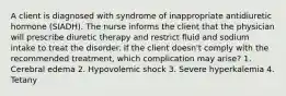 A client is diagnosed with syndrome of inappropriate antidiuretic hormone (SIADH). The nurse informs the client that the physician will prescribe diuretic therapy and restrict fluid and sodium intake to treat the disorder. If the client doesn't comply with the recommended treatment, which complication may arise? 1. Cerebral edema 2. Hypovolemic shock 3. Severe hyperkalemia 4. Tetany