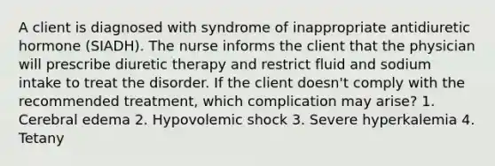 A client is diagnosed with syndrome of inappropriate antidiuretic hormone (SIADH). The nurse informs the client that the physician will prescribe diuretic therapy and restrict fluid and sodium intake to treat the disorder. If the client doesn't comply with the recommended treatment, which complication may arise? 1. Cerebral edema 2. Hypovolemic shock 3. Severe hyperkalemia 4. Tetany